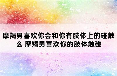 摩羯男喜欢你会和你有肢体上的碰触么 摩羯男喜欢你的肢体触碰